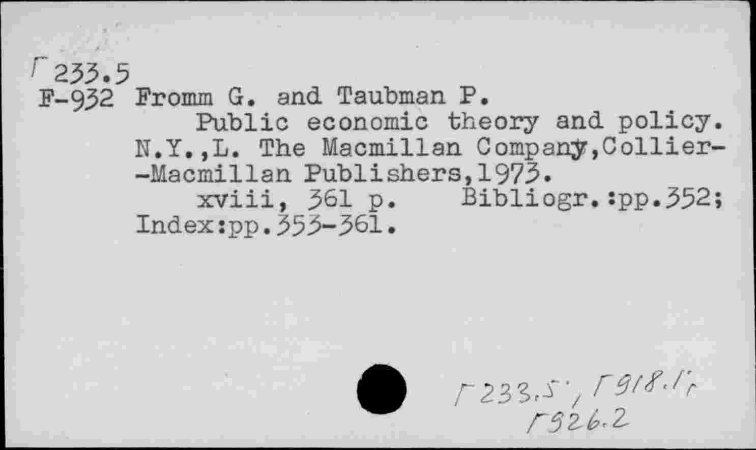 ﻿г 253.5 F-932
Fromm G. and Taubman P.
Public economic theory and policy. N.Y.,L. The Macmillan Company,Collier--Macmillan Publishers, 1973.
xviii, 361 p. Bibliogr.Jpp.352; Index:pp.353-361•
Л233^~‘/ Г9^’Гг
ГЗМ